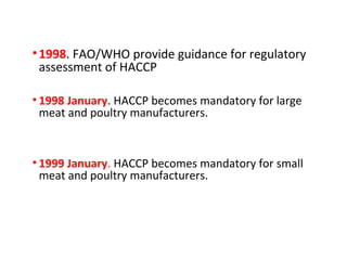 • 1998. FAO/WHO provide guidance for regulatory 
assessment of HACCP 
• 1998 January. HACCP becomes mandatory for large 
meat and poultry manufacturers. 
• 1999 January. HACCP becomes mandatory for small 
meat and poultry manufacturers. 
 