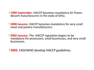 • 1999 September. HACCP becomes mandatory for frozen 
dessert manufacturers in the state of Ohio. 
• 2000 January. HACCP becomes mandatory for very small 
meat and poultry manufacturers. 
• 2002 January. The HACCP regulation begins to be 
mandatory for processors, small businesses, and very small 
businesses. 
• 2003. FAO/WHO develop HACCP guidelines. 
 