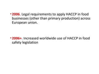 • 2006. Legal requirements to apply HACCP in food 
businesses (other than primary production) across 
European union. 
• 2006+. Increased worldwide use of HACCP in food 
safety legislation 
 
