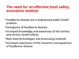 The need for an effective food safety 
assurance method 
• Foodborne disease are a widespread public health 
problem 
•Emergence of foodborne disease 
• Increased knowledge and awareness of the serious 
and chronic health effects 
•New food technologies and processing methods 
• Increased awareness of the economic consequences 
of foodborne disease 
 