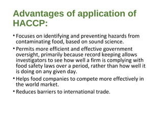Advantages of application of 
HACCP: 
• Focuses on identifying and preventing hazards from 
contaminating food, based on sound science. 
• Permits more efficient and effective government 
oversight, primarily because record keeping allows 
investigators to see how well a firm is complying with 
food safety laws over a period, rather than how well it 
is doing on any given day. 
• Helps food companies to compete more effectively in 
the world market. 
• Reduces barriers to international trade. 
 