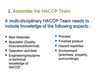 1. Assemble the HACCP Team 
A multi-disciplinary HHAACCCCPP TTeeaamm nneeeeddss ttoo 
iinncclluuddee kknnoowwlleeddggee ooff tthhee ffoolllloowwiinngg aassppeeccttss :: 
 RRaaww MMaatteerriiaallss 
 SSppeecciiaalliisstt ((QQuuaalliittyy 
AAssssuurraannccee//tteecchhnniiccaall)) 
 OOppeerraattiioonn aaccttiivviittiieess 
 EEnnggiinneeeerriinngg//eeqquuiippmmee 
nntt tteecchhnniiccaall 
kknnoowwlleeddggee ooff 
HHAACCCCPP 
 PPrroocceessss 
 FFiinniisshheedd pprroodduucctt 
 HHaazzaarrdd eexxppeerrttiissee 
 EEnnvviirroonnmmeenntt 
((pprreemmiisseess,, pprrooppeerrttyy,, 
ssuurrrroouunnddiinnggss)) 
 