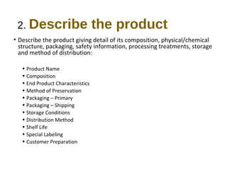 2. Describe the product 
• Describe the product giving detail of its composition, physical/chemical 
structure, packaging, safety information, processing treatments, storage 
and method of distribution: 
• Product Name 
• Composition 
• End Product Characteristics 
• Method of Preservation 
• Packaging – Primary 
• Packaging – Shipping 
• Storage Conditions 
• Distribution Method 
• Shelf Life 
• Special Labeling 
• Customer Preparation 
 