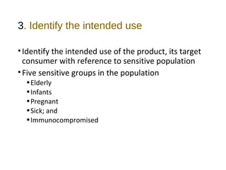 3. Identify the intended use 
• Identify the intended use of the product, its target 
consumer with reference to sensitive population 
• Five sensitive groups in the population 
•Elderly 
•Infants 
•Pregnant 
•Sick; and 
•Immunocompromised 
 
