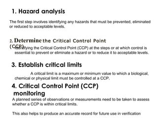 The first step involves identifying any hazards that must be prevented, eliminated 
or reduced to acceptable levels. 
2. Determine the Critical Control Point 
(CICdePn)tifying the Critical Control Point (CCP) at the steps or at which control is 
essential to prevent or eliminate a hazard or to reduce it to acceptable levels. 
A critical limit is a maximum or minimum value to which a biological, 
chemical or physical limit must be controlled at a CCP. 
A planned series of observations or measurements need to be taken to assess 
whether a CCP is within critical limits. 
This also helps to produce an accurate record for future use in verification 
 