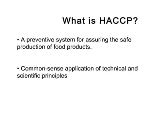 What is HACCP? 
• A preventive system for assuring the safe 
production of food products. 
• Common-sense application of technical and 
scientific principles 
 