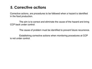 5. Corrective actions 
Corrective actions, are procedures to be followed when a hazard is identified 
in the food production. 
The aim is to correct and eliminate the cause of the hazard and bring 
CCP back under control. 
The cause of problem must be identified to prevent future recurrence. 
Establishing corrective actions when monitoring procedures at CCP 
is not under control. 
 