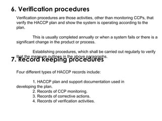 6. Verification procedures 
Verification procedures are those activities, other than monitoring CCPs, that 
verify the HACCP plan and show the system is operating according to the 
plan. 
This is usually completed annually or when a system fails or there is a 
significant change in the product or process. 
Establishing procedures, which shall be carried out regularly to verify 
7. thRaet thceo mredas ukree oeutplineins gin thpe raobocvee pdaruagrreapshs. 
Four different types of HACCP records include: 
1. HACCP plan and support documentation used in 
developing the plan. 
2. Records of CCP monitoring. 
3. Records of corrective actions. 
4. Records of verification activities. 
 