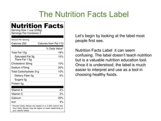 The Nutrition Facts Label 
Let’s begin by looking at the label most 
people first see. 
Nutrition Facts Label it can seem 
confusing. The label doesn’t teach nutrition 
but is a valuable nutrition education tool. 
Once it is understood, the label is much 
easier to interpret and use as a tool in 
choosing healthy foods. 
 