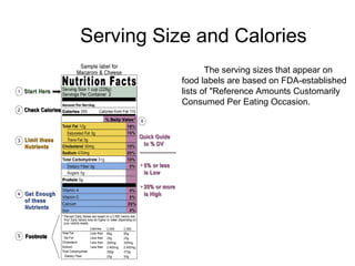 Serving Size and Calories 
The sThe serving sizes that appear on 
food labels are based on FDA-established 
lists of "Reference Amounts Customarily 
Consumed Per Eating Occasion. 
example this food label shows 250 
calories, and often people think that is the 
total for the package. How many calories 
are really in this package? (Note: 
calories/serving = 250, however there are 
two servings per package = 500 calories) 
How many times have you seen students 
share their macaroni and cheese or a bag 
of chips or soda? 
 