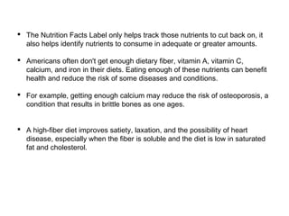  The Nutrition Facts Label only helps track those nutrients to cut back on, it 
also helps identify nutrients to consume in adequate or greater amounts. 
 Americans often don't get enough dietary fiber, vitamin A, vitamin C, 
calcium, and iron in their diets. Eating enough of these nutrients can benefit 
health and reduce the risk of some diseases and conditions. 
 For example, getting enough calcium may reduce the risk of osteoporosis, a 
condition that results in brittle bones as one ages. 
 A high-fiber diet improves satiety, laxation, and the possibility of heart 
disease, especially when the fiber is soluble and the diet is low in saturated 
fat and cholesterol. 
 