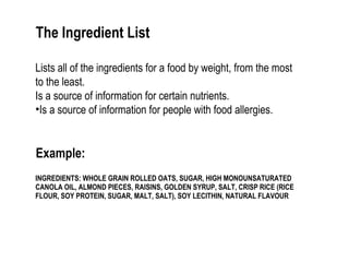 The Ingredient List 
Lists all of the ingredients for a food by weight, from the most 
to the least. 
Is a source of information for certain nutrients. 
•Is a source of information for people with food allergies. 
Example: 
INGREDIENTS: WHOLE GRAIN ROLLED OATS, SUGAR, HIGH MONOUNSATURATED 
CANOLA OIL, ALMOND PIECES, RAISINS, GOLDEN SYRUP, SALT, CRISP RICE (RICE 
FLOUR, SOY PROTEIN, SUGAR, MALT, SALT), SOY LECITHIN, NATURAL FLAVOUR 
 