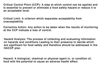 Critical Control Point (CCP): A step at which control can be applied and 
is essential to prevent or eliminate a food safety hazard or reduce it to 
an acceptable level. 
Critical Limit: A criterion which separates acceptability from 
unacceptability 
Corrective Action: Any action to be taken when the results of monitoring 
at the CCP indicate a loss of control. 
Hazard Analysis: The process of collecting and evaluating information 
on hazards and conditions Leading to their presence to decide which 
are significant for food safety and therefore should be addressed in the 
HACCP plan. 
Hazard: A biological, chemical or physical agent in, or condition of, 
food with the potential to cause an adverse health effect. 
 