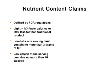 Nutrient Content Claims 
 Defined by FDA regulations 
 Light = 1/3 fewer calories or 
50% less fat than traditional 
product 
 Low-fat = one serving must 
contain no more than 3 grams 
of fat 
 Low calorie = one serving 
contains no more than 40 
calories 
 