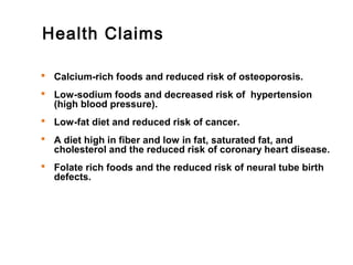 Health Claims 
 Calcium-rich foods and reduced risk of osteoporosis. 
 Low-sodium foods and decreased risk of hypertension 
(high blood pressure). 
 Low-fat diet and reduced risk of cancer. 
 A diet high in fiber and low in fat, saturated fat, and 
cholesterol and the reduced risk of coronary heart disease. 
 Folate rich foods and the reduced risk of neural tube birth 
defects. 
 