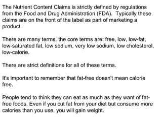 The Nutrient Content Claims is strictly defined by regulations 
from the Food and Drug Administration (FDA). Typically these 
claims are on the front of the label as part of marketing a 
product. 
There are many terms, the core terms are: free, low, low-fat, 
low-saturated fat, low sodium, very low sodium, low cholesterol, 
low-calorie. 
There are strict definitions for all of these terms. 
It's important to remember that fat-free doesn't mean calorie 
free. 
People tend to think they can eat as much as they want of fat-free 
foods. Even if you cut fat from your diet but consume more 
calories than you use, you will gain weight. 
 