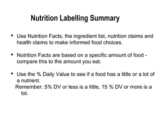 Nutrition Labelling Summary 
 Use Nutrition Facts, the ingredient list, nutrition claims and 
health claims to make informed food choices. 
 Nutrition Facts are based on a specific amount of food - 
compare this to the amount you eat. 
 Use the % Daily Value to see if a food has a little or a lot of 
a nutrient. 
Remember: 5% DV or less is a little, 15 % DV or more is a 
lot. 
 