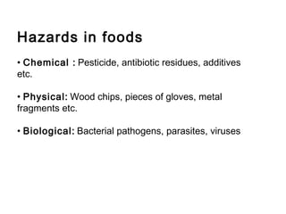 Hazards in foods 
• Chemical : Pesticide, antibiotic residues, additives 
etc. 
• Physical: Wood chips, pieces of gloves, metal 
fragments etc. 
• Biological: Bacterial pathogens, parasites, viruses 
 