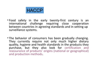 HACCP 
• Food safety in the early twenty-first century is an 
international challenge requiring close cooperation 
between countries in agreeing standards and in setting up 
surveillance systems. 
• The behavior of consumers has been gradually changing. 
They currently require not only much higher dietary 
quality, hygiene and health standards in the products they 
purchase, but they also look for certification and 
reassurance of products’ origins (national or geographical) 
and production methods. 
 