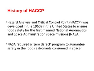 History of HACCP 
•Hazard Analysis and Critical Control Point (HACCP) was 
developed in the 1960s in the United States to ensure 
food safety for the first manned National Aeronautics 
and Space Administration space missions (NASA). 
•NASA required a ‘zero defect’ program to guarantee 
safety in the foods astronauts consumed in space. 
 