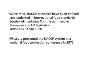 • Since then, HACCP principles have been defined 
and endorsed in international food standards 
(Codex Alimentarius Commission), and in 
European and UK legislation. 
Indonesia  SNI 1998 
• Pillsbury presented the HACCP system at a 
national food protection conference in 1971 
 