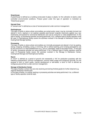 PrimusGFS HACCP (Module 3) Guidelines
Page 10 of 25
Greenhouse
A greenhouse is defined as a building constructed of glass or plastic, for the cultivation of plants under
controlled environmental conditions. Product grown under this type of operation is marketed as
“Greenhouse grown”.
Harvest Crew
A "harvest crew" is defined as a crew of harvest personnel under common management.
Packinghouse
This type of facility is where whole commodities are sorted and/or sized, may be minimally trimmed (not
altered in form), washed or not washed, possible post-harvest fungicide treatments applied (e.g. wax
treatments) and packed for commercial distribution and use by consumer or retail establishment. In this
type of facility, no processing activities are being performed, if so, a different type of facility operation shall
be used. A Packinghouse facility covers the activities involved in the Storage & Distribution Center and
Cooling/Cold Storage facilities.
Processing
This type of facility is where whole commodities are minimally processed and altered in form by peeling,
slicing, chopping, shredding, coring, or trimming, with or without washing, prior to being packaged for use
by the consumer or a retail establishment (e.g., pre-cut, packaged, ready-to-eat salad mixes). In this type
of facility, processing activities are being performed, if not, a different type of facility operation shall be
used. A Processing facility covers the activities involved in the Storage & Distribution Center,
Cooling/Cold Storage and Packinghouse facilities.
Ranch
A "ranch" is defined as a parcel of ground (not necessarily a "lot" for production purposes) with the
following characteristics: common management, common water supply and contiguous grounds. For the
purpose of farm or ranch audits, manual development or self-audits, a ranch or farm is defined as
contiguous ground that is under common management.
Storage & Distribution Center
This type of facility is where they are only receiving and storing finished goods for further shipment e.g.
regional distribution warehouses.
In this type of facility, no cooling, packing or processing activities are being performed, if so, a different
type of facility operation shall be used.
 
