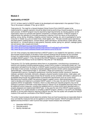 PrimusGFS HACCP (Module 3) Guidelines
Page 11 of 25
Module 3
Applicability of HACCP
3.01.01: Is there need of a HACCP system to be developed and implemented in the operation? Only a
Yes or No answer is allowed. If Yes, go to 3.02.01.
Total points (0). The need for a Hazard Analysis Critical Control Point (HACCP) system to be
implemented for a specific operation should be determined by performing a hazard analysis of all steps of
each process. A HACCP program may be required by legal requirements, by industry practice, by the
organization and/or by contracts with specific companies or company policies. A HACCP program is
required when the operation is minimally processing or altering in form the nature of the product by
peeling, coring, slicing, shredding, chopping, juicing, freezing, roasting, etc. prior to packaging for use by
consumer or retailer (e.g. pre-cut salad mixes, sliced apples, etc.). This also includes sprout operations
and leafy greens (iceberg lettuce, romaine lettuce, green leaf lettuce, red leaf lettuce, butter lettuce, baby
leaf lettuce (i.e., immature lettuce or leafy greens), escarole, endive, spring mix, spinach, cabbage (green,
red and savoy), kale, arugula and chard).
http://www.caleafygreens.ca.gov/food-safety-practices
http://www.fda.gov/Food/FoodSafety/RetailFoodProtection/FoodCode/FoodCode2009/
http://www.fda.gov/Food/FoodSafety/RetailFoodProtection/ucm218750.htm
3.01.02: If the company has determined that a HACCP system is not needed for the operation, is there a
documented hazard analysis of all steps of each process showing that all hazards can be controlled
through the implementation of prerequisite programs negating the need to develop and implement a
complete HACCP system? If Yes, the rest of the HACCP Module is not applicable. ANY DOWN SCORE
IN THIS QUESTION RESULTS IN AUTOMATIC FAILURE OF THE MODULE.
Total points (15): For facility operations where there is no preparation, manufacturing or processing of
food but only handling (including washed product, product that is cooled or maintained cooled, etc.), the
organization will determine the need for a HACCP system by performing a documented hazard analysis
of all steps of each process. Examples of specific biological hazards include Listeria monocytogenes,
Salmonella spp., Enterohaemorrhagic E. coli (EHEC), Shiga toxin-producing E. coli (STEC),
Cryptosporidium parvum, Cyclospora cayetanensis; chemical hazards include mycotoxins, pesticide
residues, sanitation chemicals, lubricants, allergens; physical hazards include stones, metal, glass, and
brittle plastic. If the hazard analysis shows that all hazards can be controlled, eliminated or reduced to an
acceptable level through the implementation of prerequisite requirements (such as current Good
Manufacturing Practices (cGMP) like personal hygiene, supplier control, cleaning/sanitation), there is no
need to develop and implement a complete HACCP system; in this case, the rest of the HACCP module
questions will be not applicable. If however, there is a step where pre-requisite programs may not be
sufficient to prevent or eliminate a food safety hazard or reduce it to an acceptable level then there must
be additional control measures, including the establishment of a critical control point identified within a
properly designed and implemented HACCP plan. In this case the rest of the HACCP module questions
are applicable. If an auditee decides to complete a HACCP program, whether or not CCP’s are identified,
whether or not the audit criteria for requiring a HACCP are met, then the auditor will complete the HACCP
module of this audit as a verification of the HACCP program.
The written hazard analysis should determine whether there are food hazards that are reasonably likely to
occur and identify measures that can be applied to control those hazards. HACCP principles should be
applied and documented in order to prove that a proper hazard analysis was conducted:
• Assemble HACCP team
• Describe product
• Identify intended use
 