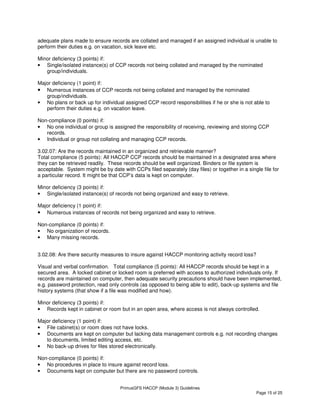 PrimusGFS HACCP (Module 3) Guidelines
Page 15 of 25
adequate plans made to ensure records are collated and managed if an assigned individual is unable to
perform their duties e.g. on vacation, sick leave etc.
Minor deficiency (3 points) if:
• Single/isolated instance(s) of CCP records not being collated and managed by the nominated
group/individuals.
Major deficiency (1 point) if:
• Numerous instances of CCP records not being collated and managed by the nominated
group/individuals.
• No plans or back up for individual assigned CCP record responsibilities if he or she is not able to
perform their duties e.g. on vacation leave.
Non-compliance (0 points) if:
• No one individual or group is assigned the responsibility of receiving, reviewing and storing CCP
records.
• Individual or group not collating and managing CCP records.
3.02.07: Are the records maintained in an organized and retrievable manner?
Total compliance (5 points): All HACCP CCP records should be maintained in a designated area where
they can be retrieved readily. These records should be well organized. Binders or file system is
acceptable. System might be by date with CCPs filed separately (day files) or together in a single file for
a particular record. It might be that CCP’s data is kept on computer.
Minor deficiency (3 points) if:
• Single/isolated instance(s) of records not being organized and easy to retrieve.
Major deficiency (1 point) if:
• Numerous instances of records not being organized and easy to retrieve.
Non-compliance (0 points) if:
• No organization of records.
• Many missing records.
3.02.08: Are there security measures to insure against HACCP monitoring activity record loss?
Visual and verbal confirmation. Total compliance (5 points): All HACCP records should be kept in a
secured area. A locked cabinet or locked room is preferred with access to authorized individuals only. If
records are maintained on computer, then adequate security precautions should have been implemented,
e.g. password protection, read only controls (as opposed to being able to edit), back-up systems and file
history systems (that show if a file was modified and how).
Minor deficiency (3 points) if:
• Records kept in cabinet or room but in an open area, where access is not always controlled.
Major deficiency (1 point) if:
• File cabinet(s) or room does not have locks.
• Documents are kept on computer but lacking data management controls e.g. not recording changes
to documents, limited editing access, etc.
• No back-up drives for files stored electronically.
Non-compliance (0 points) if:
• No procedures in place to insure against record loss.
• Documents kept on computer but there are no password controls.
 