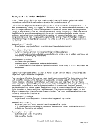 PrimusGFS HACCP (Module 3) Guidelines
Page 17 of 25
Development of the Written HACCP Plan
3.03.01: Does a product description exist for each product produced? Do they contain the products
intended use, materials and raw ingredients, and who the intended consumer is?
Total compliance (10 points): Product description(s) should clearly indicate the item(s) intended use i.e.
does it need washing, peeling, cooking prior to consumption, etc., by the consumer, reflect the label of the
product (unit packed product). Product description should define and indicate details regarding whether
the item is perishable or long life and if there are any special storage requirements. Product descriptions
should define the potential risk associated with the product, materials used and also who the intended
customers are (general public, restricted to certain sectors, e.g. people not suffering from a certain
allergy, diabetic issues etc.). The product description can be generic if the products and processes are
similar. Where the products and/or processes are not similar to each other specific product descriptions
are required.
Minor deficiency (7 points) if:
• Single/isolated instance(s) of errors or omissions on the product descriptions(s).
Major deficiency (3 point) if:
• Numerous instances of errors or omissions on the product descriptions(s).
• In an operation with multiple products/processes that are not similar, a few of product descriptions are
not available, but the majority are available
Non-compliance (0 points) if:
• No product descriptions exist.
• Systematic errors or omissions on the product description(s).
• In an operation with multiple products/processes that are not similar, many of product descriptions are
not available.
3.03.02: Has the process been flow charted? Is the flow chart in sufficient detail to completely describe
the process or product manufacturing steps?
Total compliance (15 points): Process flow charts should have been created. The flow chart should show
each step of the process, so that the hazard analysis can be completed properly. Insufficient detail,
missing steps etc., will detract from the hazard analysis process. Each step should show any holding
times, temperature regimes and tagging. For example, a step termed “packing” in an apple packinghouse
is not correct since it omits to detail many of the processes, e.g. dump tanks, selections, washers,
waxers (with fungicide), drying, packing the boxes and coding. In operations with multiple products but
similar processes, a single process flow could be created. Where there are multiple products but with
different processes then individual process flows are required. Flow charts should show inputs such as
packaging (carton and unit packaging).
Minor deficiency (10 points) if:
• Single/isolated instance(s) of errors or omissions on the process flow chart(s).
Major deficiency (5 point) if:
• Numerous instances of errors or omissions on the process flow chart(s).
• In an operation with multiple products/process that are not similar, a few of the flow charts are not
available, but the majority are available
Non-compliance (0 points) if:
• Systematic errors on the flow chart(s).
• No process flow chart(s).
 