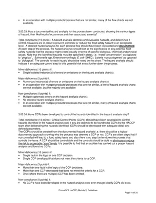 PrimusGFS HACCP (Module 3) Guidelines
Page 18 of 25
• In an operation with multiple products/process that are not similar, many of the flow charts are not
available.
3.03.03: Has a documented hazard analysis for the process been conducted, showing the various types
of hazard, their likelihood of occurrence and their associated severity?
Total compliance (15 points): A hazard analysis identifies and evaluates hazards, and determines if
control measures are in place to prevent, eliminate or reduce the food safety hazard to an acceptable
level. A detailed hazard analysis for each process flow should have been conducted and documented.
At each step of the process, the hazard analysis should look at the significance of any potential food
safety hazards that the process might create usually in terms of specific biological, chemical and physical
issues. Note that the identified hazards must be specified in detail, i.e. “metal contamination” as opposed
to “physical”, “Salmonella spp, Enterohaemorrhagic E. coli (EHEC), Listeria monocytogenes” as opposed
to “biological”. The controls for each hazard should be noted on this chart. The hazard analysis should
indicate if an adequate control step for this potential risk exists further down the process.
Minor deficiency (10 points) if:
• Single/isolated instance(s) of errors or omissions on the hazard analysis chart(s).
Major deficiency (5 point) if:
• Numerous instance(s) of errors or omissions on the hazard analysis chart(s)
• In an operation with multiple products/processes that are not similar, a few of hazard analysis charts
are not available, but the majority are available
Non-compliance (0 points) if:
• Multiple systematic errors on the hazard analysis chart(s).
• No process hazard analysis chart(s).
• In an operation with multiple products/processes that are not similar, many of hazard analysis charts
are not available.
3.03.04: Have CCPs been developed to control the hazards identified in the hazard analysis step?
Total compliance (15 points): Critical Control Points (CCPs) should have been developed to control
hazards identified in the hazard analysis step if any are deemed to be found to be CCPs by the HACCP
team after deliberating the hazards identified. CCPs should be developed with adequate detail and
defined parameters.
The CCP’s should be created from the documented hazard analysis i.e. there should be a logical
documented approach showing why the process was deemed a CCP or not. CCP’s are often steps that if
not controlled will lead to a food safety issue and also there is no step further down the process that
controls the issue. A CCP should be controllable and the controls should be able to eliminate or reduce
the risk to acceptable “safe” levels. It is possible to find that an auditee has carried out a proper hazard
analysis and found no CCPs.
Minor deficiency (10 points) if:
• Single fault in the logic of one CCP decision.
• Single CCP developed that does not meet the criteria for a CCP.
Major deficiency (5 point) if:
• More than one fault in the logic of the CCP decisions.
• More than one CCP developed that does not meet the criteria for a CCP.
• One (where there are multiple) CCP has been omitted.
Non-compliance (0 points) if:
• No CCP’s have been developed in the hazard analysis step even though clearly CCPs did exist.
 