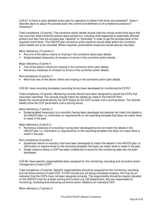 PrimusGFS HACCP (Module 3) Guidelines
Page 20 of 25
3.03.07: Is there a clear detailed action plan for operators to follow if the limits are exceeded? Does it
describe plans to adjust the process back into control and withhold out of compliance products if
necessary?
Total compliance (15 points): The corrective action details should note the critical control limit issue that
has occurred, what corrective actions were carried out, including what happened to potentially affected
product and also how the process was “repaired” or “amended” in order to get the process back to the
required control level. The HACCP plan corrective action sections should state where the corrective
action details are to be recorded. Where required, preventative measures should also be recorded.
Minor deficiency (10 points) if:
• Any one of the above criteria is missing in the corrective action plan details.
• Single/isolated instance(s) of omission or errors in the corrective action details.
Major deficiency (5 point) if:
• Two of the above criteria are missing in the corrective action plan details.
• Numerous instances of omission or errors in the corrective action details.
Non-compliance (0 points) if:
• More than two of the above criteria are missing in the corrective action plan details.
3.03.08: Have recording templates (recording forms) been developed for monitoring the CCPs?
Total compliance (10 points): Monitoring records should have been designed to record the CCPs that
have been identified. The records should match the details as noted in the HACCP Plan.
Ideally the record should identify the CCP clearly by the CCP number (not a scoring issue). The records
ideally show the CCP parameters (not a scoring issue).
Minor deficiency (7 points) if:
• Single/isolated instance(s) of a record(s) having been developed but does/do not match the details in
the HACCP plan i.e. information or requirements on the recording template that does not match what
is noted in the plan.
Major deficiency (3 point) if:
• Numerous instances of a record(s) having been developed but do not match the details in the
HACCP plan i.e. information or requirements on the recording template that does not match what is
noted in the plan.
Non-compliance (0 points) if:
• Systematic failure of record(s) that have been developed to match the details in the HACCP plan i.e.
information or requirements on the recording template that does not match what is noted in the plan.
• Single instance where a CCP has been created but a record for the monitoring data has not been
developed.
3.03.09: Have specific responsibilities been assigned for the monitoring, recording and corrective action
management of each CCP?
Total compliance (10 points): Specific responsibilities should be assigned for the monitoring, recording
and corrective actions of each CCP. If CCP records are not being completed properly, this may be an
indication that the CCPs have not been assigned correctly. The responsibility should be clearly indicated
on the HACCP chart by at least naming the function e.g. QA Department, who are responsible for
monitoring, recording and executing corrective action related to an individual CCP.
Minor deficiency (7 points) if:
 