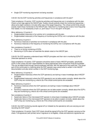 PrimusGFS HACCP (Module 3) Guidelines
Page 22 of 25
• Single CCP monitoring requirement not being recorded.
3.04.02: Are the CCP monitoring activities and frequencies in compliance with the plan?
Total compliance (15 points): CCP monitoring activities and frequencies are in compliance with the plan.
Check current logs against the HACCP plan. Auditor should carefully check the monitoring frequencies –
allow some slight variations (minutes either way of the target frequency). The critical control limits should
exactly match those mentioned on the HACCP plan. Note that if a monitoring test is done more frequently
than stated, it is not necessarily a fault (i.e. point loss) if “it is in the spirit” of the plan.
Minor deficiency (10 points) if:
• Single/isolated instance(s) of an activity not in compliance with the plan.
• Single/isolated instance(s) of the frequency of monitoring the CCP(s) not in compliance with the plan.
Major deficiency (5 point) if:
• Numerous instances of activities not monitored in compliance with the plan.
• Numerous instances of the frequency of monitoring the CCP(s) not in compliance with the plan.
Non-compliance (0 points) if:
• There is no formal monitoring of CCPs
• Monitoring of CCPs does not resemble the details noted on the HACCP plan.
3.04.03: Do CCP operators understand basic HACCP principles and their role in monitoring CCPs?
(Interview operators to verify).
Total compliance (15 points): CCP operators should be aware of basic HACCP principles, specifically
CCPs in their areas and their responsibilities for taking appropriate action should the limits be exceeded.
This can be determined through casual employee interview, with the approval of the audit host. The visual
part of this confirmation is matching what the CCP operator says versus what is written in the HACCP
documentation and also what is written in the CCP monitoring logs.
Minor deficiency (10 points) if:
• Single/isolated instance(s) where the CCP operator(s) are lacking in basic knowledge about HACCP
principles.
• Single/isolated instance(s) where the CCP operator(s) are not able explain correctly, details about the
CCP’s they are monitoring e.g. what to do if the critical control points are exceeded.
Major deficiency (5 point) if:
• Numerous instances where the CCP operators are lacking in basic knowledge about HACCP
principles.
• Numerous instances where the CCP operators are not able explain correctly, details about the CCP’s
they are monitoring e.g. what to do if the critical control points are exceeded.
Non-compliance (0 points) if:
• Systematic failure of the interviewed CCP operator to show basic knowledge about HACCP principle.
• Systematic failure of the interviewed CCP operators to be able to explain correctly, details about the
CCP’s they are monitoring e.g. what to do if the critical control points are exceeded.
3.04.04: Are CCP monitoring records signed off (or initialed) by the operator(s) who are carrying out and
recording the CCP check?
Total compliance (10 points): Each CCP check should be signed off by the CCP operator carrying out the
check. Full signatures (with printed name if signature is not legible), initials and electronic signatures are
 