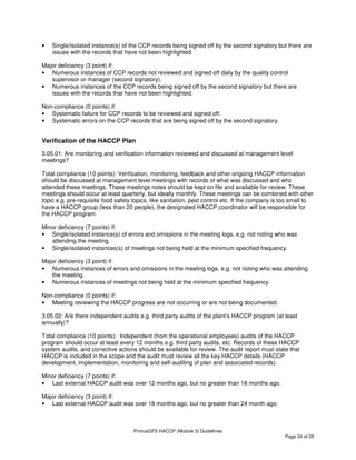 PrimusGFS HACCP (Module 3) Guidelines
Page 24 of 25
• Single/isolated instance(s) of the CCP records being signed off by the second signatory but there are
issues with the records that have not been highlighted.
Major deficiency (3 point) if:
• Numerous instances of CCP records not reviewed and signed off daily by the quality control
supervisor or manager (second signatory).
• Numerous instances of the CCP records being signed off by the second signatory but there are
issues with the records that have not been highlighted.
Non-compliance (0 points) if:
• Systematic failure for CCP records to be reviewed and signed off.
• Systematic errors on the CCP records that are being signed off by the second signatory.
Verification of the HACCP Plan
3.05.01: Are monitoring and verification information reviewed and discussed at management level
meetings?
Total compliance (10 points): Verification, monitoring, feedback and other ongoing HACCP information
should be discussed at management level meetings with records of what was discussed and who
attended these meetings. These meetings notes should be kept on file and available for review. These
meetings should occur at least quarterly, but ideally monthly. These meetings can be combined with other
topic e.g. pre-requisite food safety topics, like sanitation, pest control etc. If the company is too small to
have a HACCP group (less than 20 people), the designated HACCP coordinator will be responsible for
the HACCP program.
Minor deficiency (7 points) if:
• Single/isolated instance(s) of errors and omissions in the meeting logs, e.g. not noting who was
attending the meeting.
• Single/isolated instances(s) of meetings not being held at the minimum specified frequency.
Major deficiency (3 point) if:
• Numerous instances of errors and omissions in the meeting logs, e.g. not noting who was attending
the meeting.
• Numerous instances of meetings not being held at the minimum specified frequency.
Non-compliance (0 points) if:
• Meeting reviewing the HACCP progress are not occurring or are not being documented.
3.05.02: Are there independent audits e.g. third party audits of the plant’s HACCP program (at least
annually)?
Total compliance (10 points): Independent (from the operational employees) audits of the HACCP
program should occur at least every 12 months e.g. third party audits, etc. Records of these HACCP
system audits, and corrective actions should be available for review. The audit report must state that
HACCP is included in the scope and the audit must review all the key HACCP details (HACCP
development, implementation, monitoring and self-auditing of plan and associated records).
Minor deficiency (7 points) if:
• Last external HACCP audit was over 12 months ago, but no greater than 18 months ago.
Major deficiency (3 point) if:
• Last external HACCP audit was over 18 months ago, but no greater than 24 month ago.
 