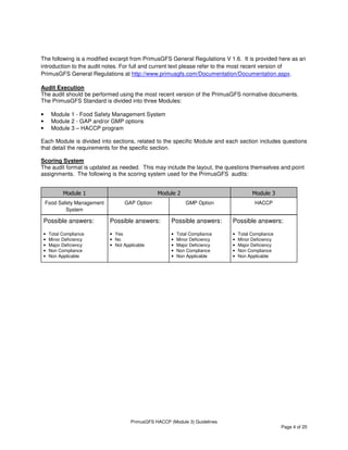 PrimusGFS HACCP (Module 3) Guidelines
Page 4 of 25
The following is a modified excerpt from PrimusGFS General Regulations V 1.6. It is provided here as an
introduction to the audit notes. For full and current text please refer to the most recent version of
PrimusGFS General Regulations at http://www.primusgfs.com/Documentation/Documentation.aspx.
Audit Execution
The audit should be performed using the most recent version of the PrimusGFS normative documents.
The PrimusGFS Standard is divided into three Modules:
• Module 1 - Food Safety Management System
• Module 2 - GAP and/or GMP options
• Module 3 – HACCP program
Each Module is divided into sections, related to the specific Module and each section includes questions
that detail the requirements for the specific section.
Scoring System
The audit format is updated as needed. This may include the layout, the questions themselves and point
assignments. The following is the scoring system used for the PrimusGFS audits:
Module 1
Food Safety Management
System
Module 2
GAP Option GMP Option
Module 3
HACCP
Possible answers:
• Total Compliance
• Minor Deficiency
• Major Deficiency
• Non Compliance
• Non Applicable
Possible answers:
• Yes
• No
• Not Applicable
Possible answers:
• Total Compliance
• Minor Deficiency
• Major Deficiency
• Non Compliance
• Non Applicable
Possible answers:
• Total Compliance
• Minor Deficiency
• Major Deficiency
• Non Compliance
• Non Applicable
 