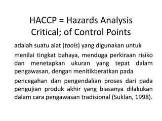 HACCP = Hazards Analysis
     Critical; of Control Points
adalah suatu alat (tools) yang digunakan untuk
menilai tingkat bahaya, menduga perkiraan risiko
dan menetapkan ukuran yang tepat dalam
pengawasan, dengan menitikberatkan pada
pencegahan dan pengendalian proses dari pada
pengujian produk akhir yang biasanya dilakukan
dalam cara pengawasan tradisional (Suklan, 1998).
 