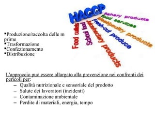 L'approccio può essere allargato alla prevenzione nei confronti dei
pericoli per:
– Qualità nutrizionale e sensoriale del prodotto
– Salute dei lavoratori (incidenti)
– Contaminazione ambientale
– Perdite di materiali, energia, tempo
Produzione/raccolta delle materie
prime
Trasformazione
Confezionamento
Distribuzione
 