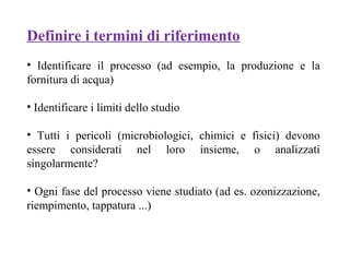 Definire i termini di riferimento
• Identificare il processo (ad esempio, la produzione e la
fornitura di acqua)
• Identificare i limiti dello studio
• Tutti i pericoli (microbiologici, chimici e fisici) devono
essere considerati nel loro insieme, o analizzati
singolarmente?
• Ogni fase del processo viene studiato (ad es. ozonizzazione,
riempimento, tappatura ...)
 