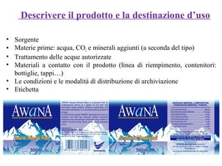 • Sorgente
• Materie prime: acqua, CO2 e minerali aggiunti (a seconda del tipo)
• Trattamento delle acque autorizzate
• Materiali a contatto con il prodotto (linea di riempimento, contenitori:
bottiglie, tappi…)
• Le condizioni e le modalità di distribuzione di archiviazione
• Etichetta
Descrivere il prodotto e la destinazione d’uso
 
