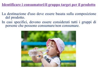Identificare i consumatori/il gruppo target per il prodotto
La destinazione d'uso deve essere basata sulla composizione
del prodotto.
In casi specifici, devono essere considerati tutti i gruppi di
persone che possono consumare/non consumare.
 