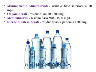 • Minimamente Mineralizzate - residuo fisso inferiore a 50
mg/l.
• Oligominerali - residuo fisso 50 - 500 mg/l.
• Mediominerali - residuo fisso 500 - 1500 mg/l.
• Ricche di sali minerali - residuo fisso superiore a 1500 mg/l
 