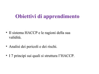 Obiettivi di apprendimento
• Il sistema HACCP e le ragioni della sua
validità.
• Analisi dei pericoli e dei rischi.
• I 7 principi sui quali si struttura l’HACCP.
 