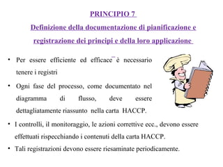 • Per essere efficiente ed efficace è necessario
tenere i registri
• Ogni fase del processo, come documentato nel
diagramma di flusso, deve essere
dettagliatamente riassunto nella carta HACCP.
PRINCIPIO 7
Definizione della documentazione di pianificazione e
registrazione dei principi e della loro applicazione
• I controlli, il monitoraggio, le azioni correttive ecc., devono essere
effettuati rispecchiando i contenuti della carta HACCP.
• Tali registrazioni devono essere riesaminate periodicamente.
 
