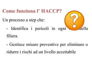 Un processo a step che:
- Identifica i pericoli in ogni fase della
filiera.
- Gestisce misure preventive per eliminare o
ridurre i rischi ad un livello accettabile
Come funziona l’ HACCP?
 