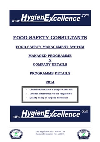 FOOD SAFETY CONSULTANT   S  
FOOD SAFETY MANAGEMENT SYSTEM
MANAGED PROGRAMME
&
COMPANY DETAILS
PROGRAMME DETAILS
201   4  
VAT Registration No: - IE9540111B
Business Registration No: - 228815
• General Information & Sample Client list
• Detailed Information on our Programme
• Quality Policy of Hygiene Excellence
 
