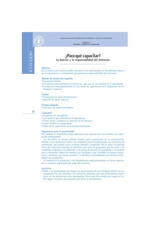 SISTEMAS DE CALIDAD E INOCUIDAD DE LOS ALIMENTOS – MANUAL DE CAPACITACIÓN
                                        ○   ○   ○   ○   ○   ○   ○   ○   ○   ○   ○   ○   ○   ○   ○   ○   ○    ○   ○   ○   ○   ○   ○   ○   ○   ○   ○   ○   ○   ○   ○   ○   ○   ○   ○   ○   ○   ○   ○   ○   ○   ○   ○   ○   ○   ○   ○   ○   ○   ○   ○
            ○




                                                                                                                         CAPÍTULO 1
            ○




                                                                                                            Principios y métodos de capacitación
            ○
            ○
            ○
            ○
            ○
            ○
            ○
                MÓDULO 3




                                                                                    ¿Para qué capacitar?
            ○
            ○
            ○




                                                            La función y la responsabilidad del instructor
            ○
            ○
            ○
            ○
            ○
            ○




                                Objetivo
            ○
            ○




                                De la manera más sencilla posible, introducir a los participantes en los principios básicos
            ○




                                de la capacitación, y fundamentar plenamente la responsabilidad del instructor.

                                Método de instrucción sugerido
                                • Exposición/debate
                                • Un ejercicio para identificar la función de cada uno de los sentidos en el aprendizaje
                                • Un ejercicio sobre planificación de una sesión de capacitación en la adquisición de ha-
                                  bilidades o destreza

                                Ayudas
                                • Transparencias para retroproyector
                                • Material de apoyo impreso

                                Tiempo asignado
                                • Una hora de exposición/debate
                        12
○   ○   ○   ○   ○   ○   ○   ○   Contenido
                                • El proceso de aprendizaje
                                • Los factores que obstaculizan el aprendizaje
                                • Cómo atraer y mantener la atención de los alumnos
                                • Cómo facilitar la comprensión
                                • Pasos de la capacitación para enseñar habilidades

                                Sugerencias para la presentación
                                Este módulo es importante porque representa una introducción a los módulos de capaci-
                                tación subsiguientes.
                                   La discusión en grupo debería formar parte importante de la presentación.
                                Debido a sus experiencias vitales, los cursillistas estarán familiarizados con el proceso de
                                aprendizaje, aún cuando nunca se hayan detenido a analizarlo. Por lo tanto, la principal
                                tarea del instructor consiste en planificar una serie de preguntas que llevarán a los
                                cursillistas a identificar los elementos y los pasos del proceso de aprendizaje y los factores
                                que lo entorpecen. Habrá de instarse a los cursillistas a que recuerden los buenos instruc-
                                tores y profesores que hayan conocido y a identificar las habilidades que hicieron inolvi-
                                dables sus enseñanzas.
                                   El material de la exposición y las transparencias están presentados en forma esquemá-
                                tica y requieren explicación por parte del instructor.

                                Ejercicios
                                • Pedir a los participantes que hagan una demostración de una habilidad relativa al fun-
                                  cionamiento de una industria o al control de alimentos, que esté directamente relacio-
                                  nada con los puestos que ellos desempeñan. Hacer que ellos establezcan, según un or-
                                  den lógico, los pasos que seguirán para hacer la demostración.
 
