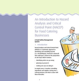 An Introduction to Hazard
Analysis and Critical
Control Point (HACCP)
for Food Catering
Businesses
A Food Safety Management
System
1. Introduction
Hazard Analysis and Critical Control Point
(HACCP) is a systematic approach to
identifying and controlling hazards
(i.e. microbiological, chemical or physical)
that could pose a threat to the preparation
of safe food. HACCP involves:
• identifying what can go wrong
• planning to prevent it
• making sure you are doing it.
In simple terms, it involves controlling
ingredients and supplies coming into a
catering business and what is done with
them thereafter.
2
 