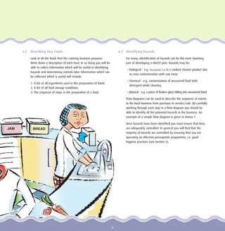 6.2 Describing Your Foods
Look at all the foods that the catering business prepares.
Write down a description of each food. In so doing you will be
able to collect information which will be useful in identifying
hazards and determining controls later. Information which can
be collected which is useful will include:
1. A list of all ingredients used in the preparation of foods
2. A list of all food storage conditions
3. The sequence of steps in the preparation of a food.
6.3 Identifying Hazards
For many, identification of hazards can be the most daunting
part of developing a HACCP plan. Hazards may be:
• biological - e.g. Salmonella in a cooked chicken product due
to cross contamination with raw meat
• chemical - e.g. contamination of uncovered food with
detergent while cleaning
• physical - e.g. a piece of broken glass falling into uncovered food.
Flow-diagrams can be used to describe the sequence of events
in the food business from purchase to service/sale. By carefully
working through each step in a flow-diagram you should be
able to identify all the potential hazards in the business. An
example of a simple flow-diagram is given in Annex 1.
Once hazards have been identified you must ensure that they
are adequately controlled. In general you will find that the
majority of hazards are controlled by ensuring that you are
operating an effective prerequisite programme, i.e. good
hygiene practices (see Section 5).
BREADJAM
6
 