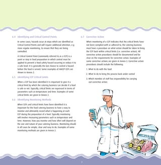 6.4 Identifying and Critical Control Points
In some cases, hazards occur at steps which are identified as
Critical Control Points and will require additional attention, e.g.
more regular monitoring, to ensure that they are being
controlled.
A Critical Control Point (commonly referred to as a CCP) is a
point or step in food preparation in which control must be
applied to prevent a food safety hazard occurring or reduce it to
a safe level. It is generally the last chance to control a hazard
before the food is served. Some examples of HACCP CCPs are
shown in Annex 2.
6.5 Identifying CCP Critical Limits
When a CCP has been identified it is important to give it a
critical limit by which the catering business can decide if a food
is safe or not. Typically, critical limits are expressed in terms of
parameters such as temperature and time. Examples of some
critical limits are given in Annex 2.
6.6 Identifying Monitoring Methods
When CCPs and critical limits have been identified it is
important for the food catering business to have a way to
monitor and ultimately record what is happening at each
CCP during the preparation of a food. Typically monitoring
will involve measuring parameters such as temperature and
time. However, how you monitor and how often will depend on
the size and nature of your catering business. Monitoring should
in all cases be simple, clear and easy to do. Examples of some
monitoring methods are given in Annex 2.
6.7 Corrective Action
When monitoring of a CCP indicates that the critical limits have
not been complied with or adhered to, the catering business
must have a procedure on what action should be taken to bring
the CCP back within critical limits (i.e. corrective action). All
corrective action procedures should be documented and be
clear on the requirements for corrective action. Examples of
some corrective actions are given in Annex 3. Corrective action
procedures should include the following:
1. What to do with the food
2. What to do to bring the process back under control
3. Which member of staff has responsibility for carrying
out corrective action.
7
 
