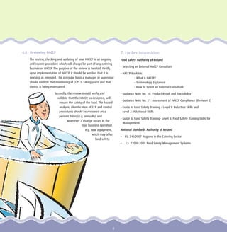 6.8 Reviewing HACCP
The review, checking and updating of your HACCP is an ongoing
and routine procedure which will always be part of any catering
businesses HACCP. The purpose of the review is twofold. Firstly,
upon implementation of HACCP it should be verified that it is
working as intended. On a regular basis a manager or supervisor
should confirm that monitoring of CCPs is taking place and that
control is being maintained.
Secondly, the review should verify and
validate that the HACCP, as designed, will
ensure the safety of the food. The hazard
analysis, identification of CCP and control
procedures should be reviewed on a
periodic basis (e.g. annually) and
whenever a change occurs in the
food business operation
e.g. new equipment,
which may affect
food safety.
7. Further Information
Food Safety Authority of Ireland
• Selecting an External HACCP Consultant
• HACCP Booklets
- What is HACCP?
- Terminology Explained
- How to Select an External Consultant
• Guidance Note No. 10. Product Recall and Traceability
• Guidance Note No. 11. Assessment of HACCP Compliance (Revision 2)
• Guide to Food Safety Training - Level 1: Induction Skills and
Level 2: Additional Skills
• Guide to Food Safety Training- Level 3: Food Safety Training Skills for
Management.
National Standards Authority of Ireland
• I.S. 340:2007 Hygiene in the Catering Sector
• I.S. 22000:2005 Food Safety Management Systems
8
 