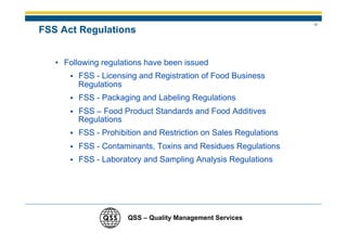11
FSS Act Regulations


   • Following regulations have been issued
         FSS - Licensing and Registration of Food Business
         Regulations
         FSS - Packaging and Labeling Regulations
         FSS – Food Product Standards and Food Additives
         Regulations
         FSS - Prohibition and Restriction on Sales Regulations
         FSS - Contaminants, Toxins and Residues Regulations
         FSS - Laboratory and Sampling Analysis Regulations




                      QSS – Quality Management Services
 